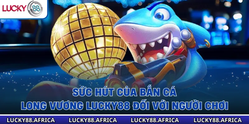 Sức hút của Bắn cá long vương lucky88 đối với người chơi